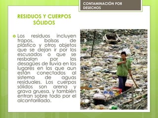  Los residuos incluyen
trapos, bolsas de
plástico y otros objetos
que se dejan ir por los
escusados o que se
resbalan por los
desagües de lluvia en los
lugares en los que aun
están conectados al
sistema de aguas
residuales. Los cuerpos
sólidos son arena y
grava gruesa, y también
entran sobre todo por el
alcantarillado.
RESIDUOS Y CUERPOS
SÓLIDOS
CONTAMINACIÓN POR
DESECHOS
 