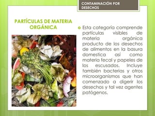  Esta categoría comprende
partículas visibles de
materia orgánica
producto de los desechos
de alimentos en la basura
domestica así como
materia fecal y papeles de
los escusados. Incluye
también bacterias y otros
microorganismos que han
comenzado a digerir los
desechos y tal vez agentes
patógenos.
PARTÍCULAS DE MATERIA
ORGÁNICA
CONTAMINACIÓN POR
DESECHOS
 