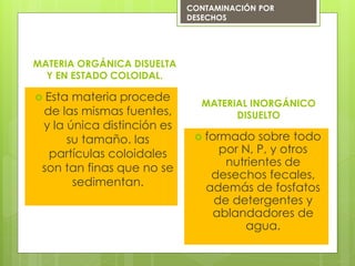  Esta materia procede
de las mismas fuentes,
y la única distinción es
su tamaño. las
partículas coloidales
son tan finas que no se
sedimentan.
MATERIA ORGÁNICA DISUELTA
Y EN ESTADO COLOIDAL.
CONTAMINACIÓN POR
DESECHOS
MATERIAL INORGÁNICO
DISUELTO
 formado sobre todo
por N, P, y otros
nutrientes de
desechos fecales,
además de fosfatos
de detergentes y
ablandadores de
agua.
 