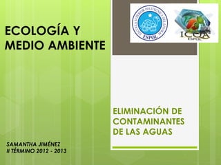 SAMANTHA JIMÉNEZ
II TÉRMINO 2012 - 2013
ECOLOGÍA Y
MEDIO AMBIENTE
ELIMINACIÓN DE
CONTAMINANTES
DE LAS AGUAS
 