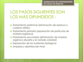 LOS PASOS SIGUIENTES SON
LOS MÀS DIFUNDIDOS :
 Tratamiento preliminar (eliminación de residuos o
cuerpos sólidos
 Tratamiento primario (separación de partículas de
materia orgánica)
 Tratamiento secundario (eliminación de materia
orgánica disuelta y en estado coloidal)
 Separación de los nutrientes biológicos
 Limpieza y desinfección final
ELIMINACION DE CONTAMINANTES
EN AGUAS DE DESECHO
 