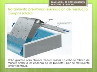 Tratamiento preliminar (eliminación de residuos o
cuerpos sólidos
Criba giratoria para eliminar residuos sólidos. La criba se fabrica de
manera similar a las cadenas de las bicicletas. Con su movimiento
lento y continuo.
ELIMINACION DE CONTAMINANTES
EN AGUAS DE DESECHO
 