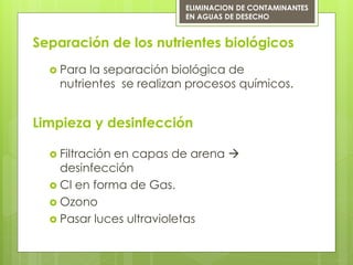 Separación de los nutrientes biológicos
 Para la separación biológica de
nutrientes se realizan procesos químicos.
ELIMINACION DE CONTAMINANTES
EN AGUAS DE DESECHO
Limpieza y desinfección
 Filtración en capas de arena 
desinfección
 Cl en forma de Gas.
 Ozono
 Pasar luces ultravioletas
 