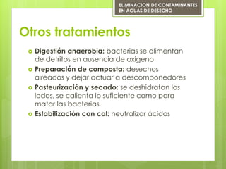 Otros tratamientos
 Digestión anaerobia: bacterias se alimentan
de detritos en ausencia de oxígeno
 Preparación de composta: desechos
aireados y dejar actuar a descomponedores
 Pasteurización y secado: se deshidratan los
lodos, se calienta lo suficiente como para
matar las bacterias
 Estabilización con cal: neutralizar ácidos
ELIMINACION DE CONTAMINANTES
EN AGUAS DE DESECHO
 