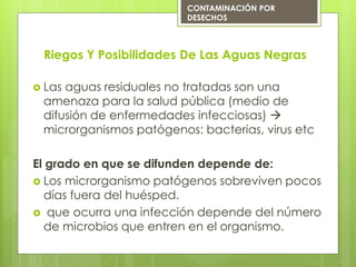 Riegos Y Posibilidades De Las Aguas Negras
 Las aguas residuales no tratadas son una
amenaza para la salud pública (medio de
difusión de enfermedades infecciosas) 
microrganismos patógenos: bacterias, virus etc
El grado en que se difunden depende de:
 Los microrganismo patógenos sobreviven pocos
días fuera del huésped.
 que ocurra una infección depende del número
de microbios que entren en el organismo.
CONTAMINACIÓN POR
DESECHOS
 