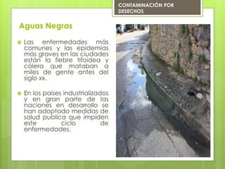 Aguas Negras
 Las enfermedades más
comunes y las epidemias
más graves en las ciudades
están la fiebre tifoidea y
cólera que mataban a
miles de gente antes del
siglo xx.
 En los países industrializados
y en gran parte de las
naciones en desarrollo se
han adoptado medidas de
salud publica que impiden
este ciclo de
enfermedades.
CONTAMINACIÓN POR
DESECHOS
 