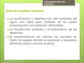Entre las medidas tenemos:
 La purificación y desinfección del suministro de
agua con cloro pero también se ha usado
la bromación y la radiación ultravioleta.
 La recolección sanitaria y el tratamiento de los
desechos.
 El mantenimiento de normas de sanidad en
todos los lugares donde se procesan o preparan
alimentos para consumo publico.
CONTAMINACIÓN POR
DESECHOS
 