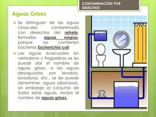 Aguas Grises
 Se distinguen de las aguas
cloacales contaminada
con desechos del retrete,
llamadas aguas negras,
porque no contienen
bacterias Escherichia coli
 Las aguas evacuadas en
vertederos y fregaderos se les
puede dar el nombre de
aguas grises, a las aguas
desaguadas por lavabos,
lavadoras, etc., se les puede
denominar, aguas jabonosas,
sin embargo el conjunto de
todas estas aguas, recibe el
nombre de aguas grises.
CONTAMINACIÓN POR
DESECHOS
 