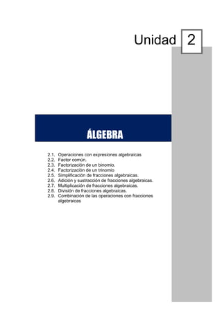 Unidad 2
ÁLGEBRA
2.1. Operaciones con expresiones algebraicas
2.2. Factor común.
2.3. Factorización de un binomio.
2.4. Factorización de un trinomio
2.5. Simplificación de fracciones algebraicas.
2.6. Adición y sustracción de fracciones algebraicas.
2.7. Multiplicación de fracciones algebraicas.
2.8. División de fracciones algebraicas.
2.9. Combinación de las operaciones con fracciones
algebraicas
 