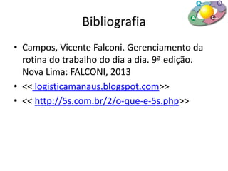Bibliografia
• Campos, Vicente Falconi. Gerenciamento da
rotina do trabalho do dia a dia. 9ª edição.
Nova Lima: FALCONI, 2013
• << logisticamanaus.blogspot.com>>
• << http://5s.com.br/2/o-que-e-5s.php>>
 