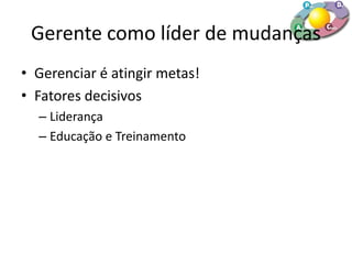 Gerente como líder de mudanças
• Gerenciar é atingir metas!
• Fatores decisivos
– Liderança
– Educação e Treinamento
 