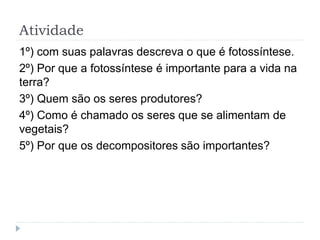 Atividade
1º) com suas palavras descreva o que é fotossíntese.
2º) Por que a fotossíntese é importante para a vida na
terra?
3º) Quem são os seres produtores?
4º) Como é chamado os seres que se alimentam de
vegetais?
5º) Por que os decompositores são importantes?
 