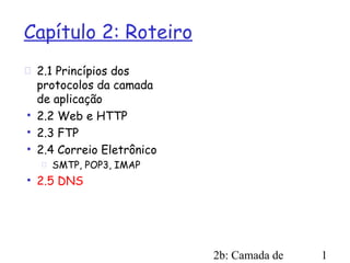 Capítulo 2: Roteiro
 2.1 Princípios dos
  protocolos da camada
  de aplicação
 2.2 Web e HTTP
 2.3 FTP
 2.4 Correio Eletrônico
      SMTP, POP3, IMAP
 2.5 DNS




                           2b: Camada de   1
 