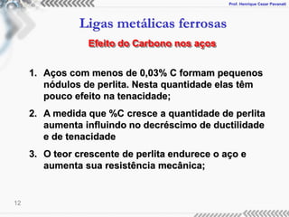Prof. Henrique Cezar Pavanati
Ligas metálicas ferrosas
12
Efeito do Carbono nos aços
1. Aços com menos de 0,03% C formam pequenos
nódulos de perlita. Nesta quantidade elas têm
pouco efeito na tenacidade;
2. A medida que %C cresce a quantidade de perlita
aumenta influindo no decréscimo de ductilidade
e de tenacidade
3. O teor crescente de perlita endurece o aço e
aumenta sua resistência mecânica;
 
