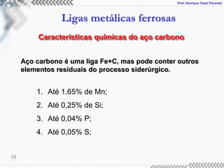 Prof. Henrique Cezar Pavanati
Ligas metálicas ferrosas
16
Características químicas do aço carbono
1. Até 1,65% de Mn;
2. Até 0,25% de Si;
3. Até 0,04% P;
4. Até 0,05% S;
Aço carbono é uma liga Fe+C, mas pode conter outros
elementos residuais do processo siderúrgico.
 