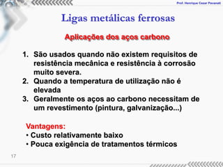 Prof. Henrique Cezar Pavanati
Ligas metálicas ferrosas
17
Aplicações dos aços carbono
1. São usados quando não existem requisitos de
resistência mecânica e resistência à corrosão
muito severa.
2. Quando a temperatura de utilização não é
elevada
3. Geralmente os aços ao carbono necessitam de
um revestimento (pintura, galvanização...)
Vantagens:
• Custo relativamente baixo
• Pouca exigência de tratamentos térmicos
 