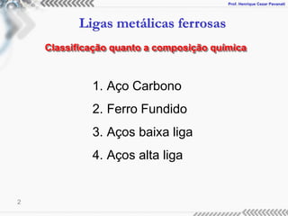 Prof. Henrique Cezar Pavanati
Ligas metálicas ferrosas
2
Classificação quanto a composição química
1. Aço Carbono
2. Ferro Fundido
3. Aços baixa liga
4. Aços alta liga
 