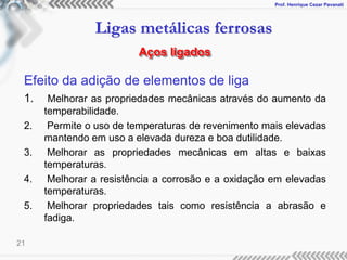 Prof. Henrique Cezar Pavanati
Ligas metálicas ferrosas
21
Efeito da adição de elementos de liga
1. Melhorar as propriedades mecânicas através do aumento da
temperabilidade.
2. Permite o uso de temperaturas de revenimento mais elevadas
mantendo em uso a elevada dureza e boa dutilidade.
3. Melhorar as propriedades mecânicas em altas e baixas
temperaturas.
4. Melhorar a resistência a corrosão e a oxidação em elevadas
temperaturas.
5. Melhorar propriedades tais como resistência a abrasão e
fadiga.
Aços ligados
 