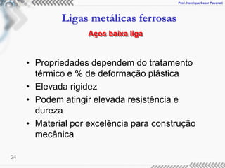 Prof. Henrique Cezar Pavanati
Ligas metálicas ferrosas
24
• Propriedades dependem do tratamento
térmico e % de deformação plástica
• Elevada rigidez
• Podem atingir elevada resistência e
dureza
• Material por excelência para construção
mecânica
Aços baixa liga
 