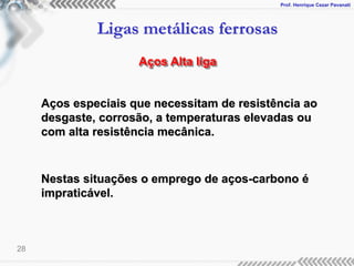 Prof. Henrique Cezar Pavanati
Ligas metálicas ferrosas
28
Aços Alta liga
Aços especiais que necessitam de resistência ao
desgaste, corrosão, a temperaturas elevadas ou
com alta resistência mecânica.
Nestas situações o emprego de aços-carbono é
impraticável.
 