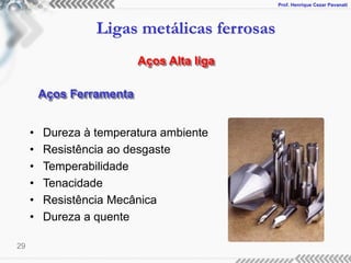 Prof. Henrique Cezar Pavanati
Ligas metálicas ferrosas
29
Aços Alta liga
Aços Ferramenta
• Dureza à temperatura ambiente
• Resistência ao desgaste
• Temperabilidade
• Tenacidade
• Resistência Mecânica
• Dureza a quente
 