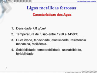 Prof. Henrique Cezar Pavanati
Ligas metálicas ferrosas
5
Características dos Aços
1. Densidade 7,8 g/cm3
2. Temperatura de fusão entre 1250 a 1450oC
3. Ductilidade, tenacidade, elasticidade, resistência
mecânica, resiliência.
4. Soldabilidade, temperabilidade, usinabilidade,
forjabilidade
 