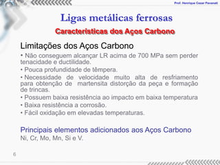 Prof. Henrique Cezar Pavanati
Ligas metálicas ferrosas
6
Limitações dos Aços Carbono
• Não conseguem alcançar LR acima de 700 MPa sem perder
tenacidade e ductilidade.
• Pouca profundidade de têmpera.
• Necessidade de velocidade muito alta de resfriamento
para obtenção de martensita distorção da peça e formação
de trincas.
• Possuem baixa resistência ao impacto em baixa temperatura
• Baixa resistência a corrosão.
• Fácil oxidação em elevadas temperaturas.
Principais elementos adicionados aos Aços Carbono
Ni, Cr, Mo, Mn, Si e V.
Características dos Aços Carbono
 