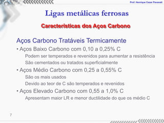Prof. Henrique Cezar Pavanati
Ligas metálicas ferrosas
7
Aços Carbono Tratáveis Termicamente
• Aços Baixo Carbono com 0,10 a 0,25% C
Podem ser temperados e revenidos para aumentar a resistência
São cementados ou tratados superficialmente
• Aços Médio Carbono com 0,25 a 0,55% C
São os mais usados
Devido ao teor de C são temperados e revenidos
• Aços Elevado Carbono com 0,55 a 1,0% C
Apresentam maior LR e menor ductilidade do que os médio C
Características dos Aços Carbono
 