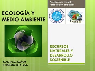 SAMANTHA JIMÉNEZ
II TÉRMINO 2012 - 2013
ECOLOGÍA Y
MEDIO AMBIENTE
RECURSOS
NATURALES Y
DESARROLLO
SOSTENIBLE
Principios de control y
remediación ambiental
 