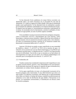 68  Manual I: Teoría 
Se  han  detectado  brotes  epidémicos  de  origen  hídrico  asociados  con 
Salmonella typhi  y con menos  frecuencia  con S.  paratyphi  B  u otro tipo de 
Salmonella. La S. typhi es el agente de la fiebre tifoidea. Otros tipos de Salmonella 
pueden causar gastroenteritis. Se han detectado brotes de salmonelosis causados 
por el transporte de sedimentos contaminados en el sistema de distribución de agua. 
En algunos casos este ingreso se  ha presentado por oscilaciones o intermitencias en 
el sistema. Se recomienda evitar las intermitencias, controlar la turbiedad y el cloro 
residual en el agua potable, así como el carbono orgánico asimilable. 
En la actualidad se reconoce la presencia de bacterias patógenas emergentes, 
como  la  Escherichia  coli  O157,  enteropatógeno  que  causa  diarreas,  colitis 
hemorrágica y síndrome urémico hemolítico. Algunos brotes han sido atribuidos al 
agua de consumo; otros al consumo de carne poco cocida, leche y otros alimentos, 
así como a la transmisión de persona a persona (8, 9). Numerosos estudios han 
demostrado la transmisión hídrica de la E. coli O157. 
Isaacson (10) efectuó un estudio en aguas superficiales en una comunidad 
de Sudáfrica  y detectó  E.  coli  O157 en  18,4% de las muestras de agua y la 
relacionó con la ocurrencia de casos de diarrea hemorrágica en la población que 
se abastecía de dicha fuente. La identificación de E. coli O157 en el agua presenta 
una serie de dificultades. Una de ellas es que se encuentra en un bajo número de 
microorganismos en el agua; por este motivo, las evidencias epidemiológicas son 
esenciales para la investigación de un brote de  E. coli O157 (8). 
2.2.1 Escherichia coli 
Estudios recientes han considerado la importancia del Campylobacter como 
un agente causal de enteritis, gastritis y otras enfermedades en los seres humanos. 
Se han detectado situaciones de riesgo por la ingestión de agua sin desinfección y 
contaminada con residuos fecales de pájaros silvestres (6). 
En las aguas superficiales sin tratar se ha demostrado la presencia de las 
bacterias patógenas antes mencionadas. Es muy difícil demostrar que están en el 
agua tratada. Si se detectase su presencia, ello indicaría que se están presentando 
serias fallas en el diseño y el manejo del sistema y también la posible presencia de 
sedimentos en las  redes  de  distribución  del agua debido  a fluctuaciones  en  la 
presión. Los tratamientos convencionales y la desinfección son eficaces contra 
las bacterias patógenas.
 