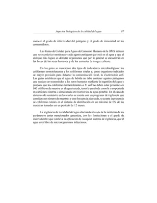 Aspectos biológicos de la calidad del agua  97 
conocer el grado de  infectividad del patógeno y el  grado de  inmunidad de  los 
consumidores. 
Las Guías de Calidad para Aguas de Consumo Humano de la OMS indican 
que no es práctico monitorear cada agente patógeno que está en el agua y que el 
enfoque más lógico es detectar organismos que por lo general se encuentran en 
las heces de los seres humanos y de los animales de sangre caliente. 
En las guías se mencionan dos tipos de indicadores microbiológicos: los 
coliformes termotolerantes y los coliformes totales y, como organismo indicador 
de mayor precisión para  detectar la contaminación fecal, la  Escherichia  coli. 
Las guías establecen que el agua de bebida no debe contener agentes patógenos 
que puedan ser transmitidos a los seres humanos mediante la ingestión del agua y 
propone que los coliformes termotolerantes o E. coli no deben estar presentes en 
100 mililitros de muestra en el agua tratada, tanto la entubada como la transportada 
en camiones cisterna o almacenada en reservorios de agua potable. En el caso de 
sistemas de suministro en los cuales se cuenta con un programa de vigilancia que 
considera un número de muestras y una frecuencia adecuada, se acepta la presencia 
de coliformes totales en el sistema de distribución en un máximo de 5% de las 
muestras tomadas en un periodo de 12 meses. 
La vigilancia de la calidad del agua efectuada a través de la medición de los 
parámetros  antes  mencionados  garantiza,  con las limitaciones  y  el  grado  de 
incertidumbre que conlleva la aplicación de cualquier sistema de vigilancia, que el 
agua está libre de microorganismos infecciosos.
 