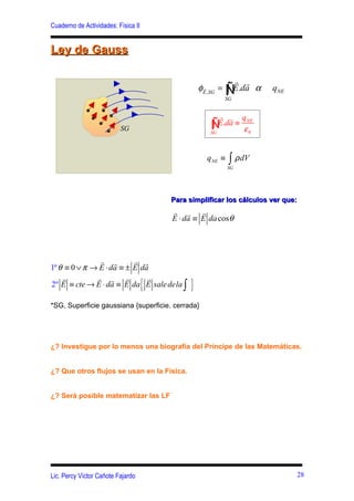 Cuaderno de Actividades: Física II


Ley de Gauss

                                                                  r r
                                                   φ   r
                                                       E ,SG
                                                               = Ñ .da α
                                                                 ∫E        qNE
                                                                SG


                                                             r r q
                          SG                              Ñ∫
                                                          SG
                                                             E.da ≡ NE
                                                                    ε0


                                                        qNE ≡    ∫ ρ dV
                                                                SG




                                         Para simplificar los cálculos ver que:
                                         r r r
                                         E ⋅ da ≡ E da cosθ




               r r        r r
1º θ ≡ 0 ∨ π → E ⋅ da ≡ ± E da

                                     {         }
    r         r r r           r
2º E ≡ cte → E ⋅ da ≡ E da E sale dela ∫

*SG, Superficie gaussiana {superficie. cerrada}




¿? Investigue por lo menos una biografía del Príncipe de las Matemáticas.


¿? Que otros flujos se usan en la Física.


¿? Será posible matematizar las LF




Lic. Percy Víctor Cañote Fajardo                                                 28
 