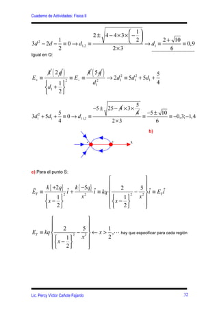 Cuaderno de Actividades: Física II


                                                       1
                                       2 ± 4 − 4 × 3×  − 
                1                                      2         2 + 10
3d 2 − 2d −       ≡ 0 → d1,2         ≡                      → d1 ≡        ≡ 0,9
                2                             2×3                     6
Igual en Q:




E+ ≡
             ( )
          k 2q
                        ≡ E− ≡
                                     k 5q( ) → 2d    2
                                                         ≡ 5d12 + 5d1 +
                                                                            5
                    2                               1
            1                          d12                                4
        d1 + 
            2

                                                               5
                                         −5 ± 25 − 4 × 3 ×
                5                                              4       −5 ± 10
3d12 + 5d1 +      ≡ 0 → d11,2 ≡                                    ≡           ≡ −0,3; −1,4
                4                               2×3                        6
                                                                       b)

                                     -          +          x




c) Para el punto S:
                                                 
r     k { +2q} ˆ k { −5q} ˆ                      
                                      2        5 ˆ       ˆ
ET ≡          2
                i+     2
                          i ≡ kq           2
                                              − 2  i ≡ ET i
          1        x            x − 1     x 
     x −                                    
          2                          2        

                        
                        
             2        5       1
ET ≡ kq           2
                     − 2  ← x > ,L hay que especificar para cada región
         x − 1     x        2
        
             2
                        
                         




Lic. Percy Víctor Cañote Fajardo                                                      32
 