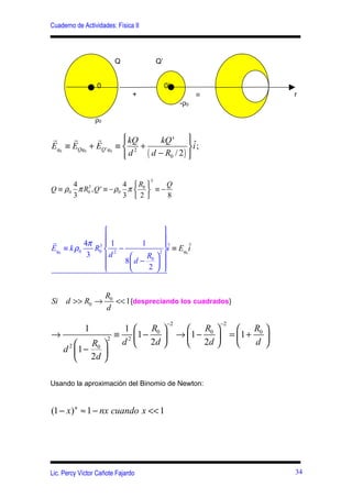 Cuaderno de Actividades: Física II




                        Q                Q’


                 0                            0’
                               +                          ≡        r
                                                    -ρ0

                 ρ0

r     r      r          kQ
                                 kQ '      
                                            ˆ
Eq0 ≡ EQq0 + EQ ' q0 ≡  2 +                i ;
                       
                        d   ( d − R0 / 2 ) 
                                            

                                     3
       4 3               4 R        Q
Q ≡ ρ 0 π R0 , Q ' ≡ − ρ0 π  0  ≡ −
       3                 3 2        8



                                   
                                   
r           4π 3  1         1      ˆ       ˆ
Eq0 ≡ k ρ 0    R0  2 −            2
                                     i ≡ Eq0 i
             3     d         R 
                        8 d − 0  
                  
                             2  


                      R0
Si d >> R0 →             << 1{despreciando los cuadrados}
                      d
                                               −2             −2
             1     1    R        R      R 
→              2
                 ≡ 2 1 − 0  → 1 − 0  = 1 + 0 
         R      d  2d        2d          d 
  d 2 1 − 0 
       2d 

Usando la aproximación del Binomio de Newton:


(1 − x) n ≈ 1 − nx cuando x << 1




Lic. Percy Víctor Cañote Fajardo                                   34
 
