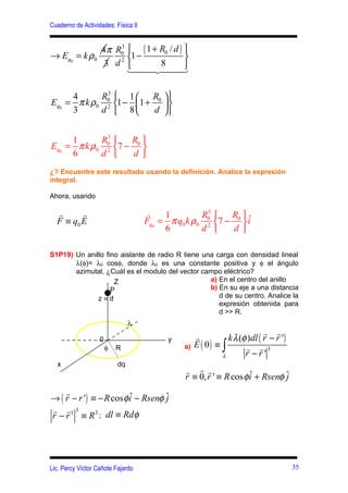 Cuaderno de Actividades: Física II


             4 π R0  ( 1 + R0 / d ) 
                  3
→ Eq0 = k ρ0      2 
                     1−              
              3 d          8
                    144   244    3

     4      R0  1  R0  
             3
Eq0 = π k ρ0 2 1 − 1 +  
     3      d  8      d 

             3
     1      R0    R 
Eq0 = π k ρ0 2 7 − 0 
     6      d      d 
¿? Encuentre este resultado usando la definición. Analice la expresión
integral.

Ahora, usando

  r      r                           r    1          3
                                                    R0    R ˆ
  F ≡ q0 E                           Fq0 = π q0 k ρ0 2 7 − 0  i
                                          6         d      d 

S1P19) Un anillo fino aislante de radio R tiene una carga con densidad lineal
       λ(φ)= λ0 cosφ, donde λ0 es una constante positiva y φ el ángulo
       azimutal, ¿Cuál es el modulo del vector campo eléctrico?
                    Z                             a) En el centro del anillo
                   P                              b) En su eje a una distancia
              z≡d                                    d de su centro. Analice la
                                                     expresión obtenida para
                                                     d >> R.
                                λ
                                                                            r r
                   0                       y        r          k λ (φ )dl ( r − r ')
                       φ   R                   a)   E ( 0) ≡ ∫       r r 3
                                                             λ       r −r'
  x                        dq
                                               r r r
                                               r ≡ 0, r ' ≡ R cos φ i + Rsenφ ˆ
                                                                    ˆ         j
    r
→ ( r − r ') ≡ − R cos φ i − Rsenφ ˆ
                         ˆ         j
r r 3
r − r 1 ≡ R 3 ; dl ≡ Rdφ




Lic. Percy Víctor Cañote Fajardo                                                       35
 