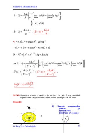 Cuaderno de Actividades: Física II


r          −k λ0  2π  2
                                   ˆ 1
                                                   
E λ ( 0) ≡        ∫0  { cos φ dφ i + sen 2φ dφ ˆ  
                                                 j
            R                     2{           
                                                   
                     1
                       ( 1 + cos 2φ )
                     2
r          −k λ0π ˆ   r         kλ π
E λ ( 0) ≡        i → E λ ( 0) ≡ 0
             R                   R

     r    ˆ r
b)   r ≡ zk , r ' ≡ R cos φ i + Rsenφ ˆ
                            ˆ         j
    r r
→ ( r − r ' ) ≡ − R cos φ i − Rsenφ ˆ + zk
                          ˆ         j    ˆ

r r 3
               {                }
                                    3/ 2
r − r ' ≡ R2 + z 2                         ; dq ≡ λ R dφ

  r                     −k λ0 R 2   2π  2
                                                                            
→ Eλ ( z ) ≡                                       ˆ 1 sen 2     z         ˆ 
                              3/ 2  ∫0  {
                                          cos φ dφ i + { φ dφ ˆ − cos φ dφ k  
                                                              j
                                                                            
                   {   R +z
                        2   2
                                     }
                                    
                                                     2          R{          
rλ       − k λ0π R 2 ˆ     rλ        k λ0π R 2
E ( z) ≡               i → E ( z) ≡                ,
           {               }                         {      }
                  3/ 2                        3/ 2
         R +z
          2     2
                                    R +z
                                      2    2




        rλ     k λ0 R 2π
 lim E ( z ) ≡
 z >> R           z3



S1P47) Determine el campo eléctrico de un disco de radio R con densidad
       superficial de carga uniforme, sobre puntos en el eje axial del disco.

Solución:

                       z                                   A)   Usando      coordenadas
                            r
                            r                                    polares               (≡
                                                                 coordenadas
          σ                                                      cilíndricas en el plano)
                           rr                   y
                           r'                                       y

           x
Lic. Percy Víctor Cañote Fajardo                                                       36
 