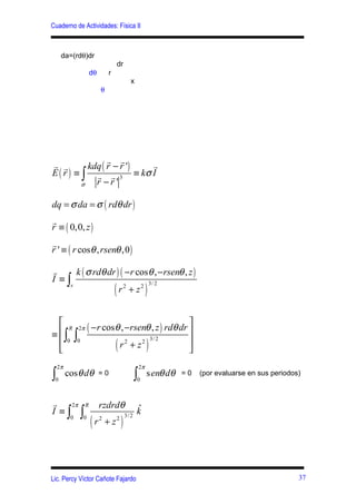 Cuaderno de Actividades: Física II



     da=(rdθ)dr
                                    dr
                  dθ        r
                                            x
                       θ




                  r r
r r         kdq ( r − r ') r
E ( r ) ≡ ∫ r r 3 ≡ kσ I
          σ   r −r'

dq = σ da = σ ( rdθ dr )
r
r ≡ ( 0,0, z )
r
r ' ≡ ( r cosθ , rsenθ ,0 )

r     k ( σ rdθ dr ) ( −r cosθ , − rsenθ , z )
I ≡∫
                                (                        )
    s                        3/ 2
                    r2 + z2


   R 2π
≡ ∫ ∫
         ( −r cosθ , −rsenθ , z ) rdθ dr 
                                         
   0 0
                                (        
                                                         )
                           3/ 2
                  r2 + z2
                                        
    2π                                              2π
∫0
         cosθ dθ       =0
                                                ∫
                                                0
                                                         senθ dθ   =0   (por evaluarse en sus periodos)



r   2π R               rzdrdθ                   ˆ
I ≡∫ ∫                                          k
                  (r                 )
          0   0                          3/ 2
                       2
                           + z2




Lic. Percy Víctor Cañote Fajardo                                                                      37
 