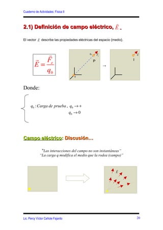 Cuaderno de Actividades: Física II


                                    r
2.1) Definición de campo eléctrico, E
          r
El vector E describe las propiedades eléctricas del espacio {medio}.



            r                                 q0       r
                                                       Fe
                                                                           r
                                                                           E
         r Fe                                      P                   P
         E=                                                 →
            q0
                                       q



Donde:


      q0 : Carga de prueba , q0 → +
                                     q0 → 0




Campo eléctrico: Discusión…

              “Las interacciones del campo no son instantáneas”
             “La carga q modifica el medio que la rodea (campo)”


                                                                r
                                                                E




Lic. Percy Víctor Cañote Fajardo                                           20
 