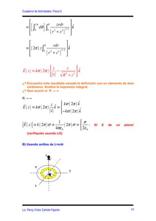 Cuaderno de Actividades: Física II


                                            
   ≡
      { ∫ dθ } ∫ (
          0
           2π           R

                        0
                                   zrdr
                                r2 + z2    )
                                        3/ 2
                                             k
                                             
                                               ˆ
                                            

                                             
                      rdr
   ≡ ( 2π ) z ∫
                 R
                                              kˆ
     
                    (                )        
                0                        3/ 2
                   r2 + z2
                                             

r                   z
                         z                         ˆ
                                                    
E ( z ) ≡ kσ ( 2π )  −                             k
                    z
                       R2 + z 2                    
                                                    
¿? Encuentre este resultado usando la definición con un elemento de área
   cartesiano. Analice la expresión integral.
¿? Qué ocurre si R → ∞

R→∞
r                  z ˆ  kσ ( 2π ) k
                        
                                     ˆ
E ( z ) ≡ kσ ( 2π ) k ≡ 
                   z    − kσ ( 2π ) k
                        
                                      ˆ

 r                       1               σ
 E ( z ) ≡ k ( 2π ) σ ≡       ( 2π ) σ ≡                :   El   E   de   un   plano!
                        4πε 0             2ε 0
    (verifíquelo usando LG)


B) Usando anillos de λ=σdr


                    z
                            r
                            r
          σ
                        rr                     y
                        r'

          x




Lic. Percy Víctor Cañote Fajardo                                                    38
 
