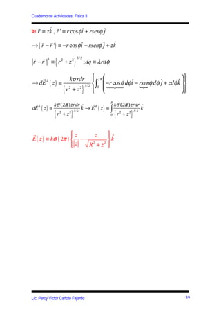 Cuaderno de Actividades: Física II

     r    ˆ r
b)   r ≡ zk , r ' ≡ r cos φ i + rsenφ ˆ
                            ˆ         j
    r r
→ ( r − r ') ≡ −r cos φ i − rsenφ ˆ + zk
                        ˆ         j    ˆ

r r 3
              {              }
                                 3/ 2
r − r ' ≡ r2 + z2                       ; dq ≡ λ rdφ

   r                    kσ rdr      2π 
                                                                            
→ dE λ ( z ) ≡                                        ˆ − rsenφ dφ ˆ + zdφ k  
                                                                           ˆ 
                              3/ 2  ∫0  124
                                         −r cos φ dφ i {          j
                   {   r +z
                        2   2
                                    }
                                    
                                   
                                          4 3                                
                                                                             
                                       R
 rλ        kσ (2π ) zrdr ˆ    rσ         kσ (2π ) zrdr ˆ
dE ( z ) ≡                k → E ( z) ≡ ∫               k
             {           }                             {   }
                     3/ 2                       2 3/ 2
            r +z
             2    2
                                       0 r + z
                                           2




r                   z
                         z   ˆ
                              
E ( z ) ≡ kσ ( 2π )  −       k
                    
                     z R +z 
                         2  2
                              




Lic. Percy Víctor Cañote Fajardo                                               39
 