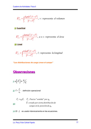 Cuaderno de Actividades: Física II



                               r r
        rρ           k ρ dv′ ( r − r ′ )
        E ( rr ) = ∫      r r 3 , v : representa el volumen
                   ρ     r − r′

     jj) Superficial

                             r r
       rσ           kσ da′ ( r − r ′ )
       E ( rr ) = ∫     r r 3 , a o s : representa el área
                  σ     r − r′

     jjj) Lineal

                               r r
       rλ           k λ dl ′ ( r − r ′ )
       E ( rr ) = ∫      r r 3 , l : representa la longitud
                  λ     r − r′

“Las distribuciones de carga crean el campo”




Observaciones

        r
j)   u E ≡ N
                   C

        r
    r Fe
jj) E =    : definición operacional
        q0


       r       r        r
       Fe = q0 E ,     Fe : Fuerza " sentida " por q0 .
                       r
                       E : creado por cierta distribución de
jjj)
                            cargas en la posición de q0 .
       r
jv) El E       es usado intensivamente en las ecuaciones.




Lic. Percy Víctor Cañote Fajardo                               22
 