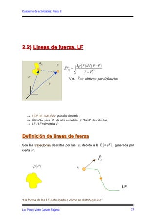 Cuaderno de Actividades: Física II




2.2) Lineas de fuerza, LF

                ρ( rr )                                 r         r r
                              P      rρ           k ρ ( r ) dv′ ( r − r ′ )
                                     E ( rr ) = ∫         r r3
                                                ρ         r − r′
     r
     r′
                                                   r
                                           ∀ρ , E se obtiene por definicion
                          r
                          r




    → LEY DE GAUSS: ρ de alta simetría .
                                         r
    → Útil sólo para ρ de alta simetría: E “fácil” de calcular.
    → LF / LF=simetría ρ .


Definición de lineas de fuerza
                                                      r     r
Son las trayectorias descritas por las q0 debido a la Fe ≡ qE    (   )   generada por
cierta ρ .
                                                            r
                                                            Fe
              r
          ρ ( r ')                           q0




                                                                              LF


“La forma de las LF esta ligada a cómo se distribuye la q”


Lic. Percy Víctor Cañote Fajardo                                                   23
 