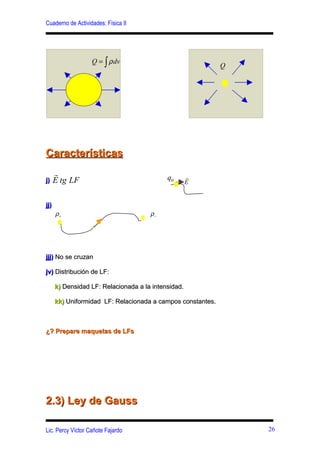 Cuaderno de Actividades: Física II




                   Q = ∫ ρ dv
                                                             Q




Características
      r                                     q0       r
j)    E tg LF                                        E


jj)
      ρ+                              ρ−




jjj) No se cruzan

jv) Distribución de LF:

      k) Densidad LF: Relacionada a la intensidad.

      kk) Uniformidad LF: Relacionada a campos constantes.



¿? Prepare maquetas de LFs




2.3) Ley de Gauss

Lic. Percy Víctor Cañote Fajardo                                 26
 