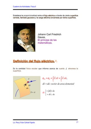 Cuaderno de Actividades: Física II



Establece la proporcionalidad entre el flujo eléctrico a través de cierta superficie
cerrada, llamada gausiana y la carga eléctrica encerrada por dicha superficie.




                                     Johann Carl Friedrich
                                     Gauss,
                                     El príncipe de las
                                     matemáticas.




Definición del flujo eléctrico, φE
                                 r



                                                           r
Es la cantidad física escalar que informa acerca de cuanto E atraviesa la
superficie.

                                                      r r      r r
                      r
                      E                  φES ≡ φE ≡ ∫ E.ds ≡ ∫ E.da ,
                                                r

                                                    S        S
                                          r    r
                         r               ds = da : vector de area elemental
                        da
                   da
                                                 r
                                          r → da ≡ da
                             S=A         da     r
                                             → da ⊥ da




Lic. Percy Víctor Cañote Fajardo                                                 27
 