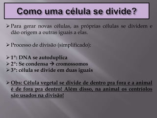 Para gerar novas células, as próprias células se dividem e
dão origem a outras iguais a elas.
Processo de divisão (simplificado):
1º: DNA se autoduplica
2º: Se condensa  cromossomos
3º: célula se divide em duas iguais
Obs: Célula vegetal se divide de dentro pra fora e a animal
é de fora pra dentro! Além disso, na animal os centríolos
são usados na divisão!
 