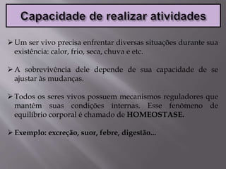 Um ser vivo precisa enfrentar diversas situações durante sua
existência: calor, frio, seca, chuva e etc.
A sobrevivência dele depende de sua capacidade de se
ajustar às mudanças.
Todos os seres vivos possuem mecanismos reguladores que
mantêm suas condições internas. Esse fenômeno de
equilíbrio corporal é chamado de HOMEOSTASE.
Exemplo: excreção, suor, febre, digestão...
 