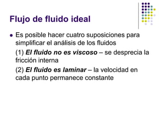 Flujo de fluido ideal
   Es posible hacer cuatro suposiciones para
    simplificar el análisis de los fluidos
    (1) El fluido no es viscoso – se desprecia la
    fricción interna
    (2) El fluido es laminar – la velocidad en
    cada punto permanece constante
 