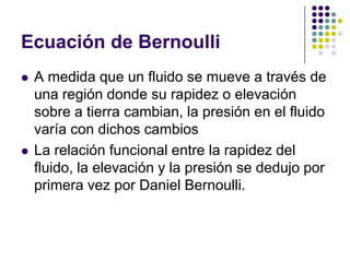 Ecuación de Bernoulli
   A medida que un fluido se mueve a través de
    una región donde su rapidez o elevación
    sobre a tierra cambian, la presión en el fluido
    varía con dichos cambios
   La relación funcional entre la rapidez del
    fluido, la elevación y la presión se dedujo por
    primera vez por Daniel Bernoulli.
 