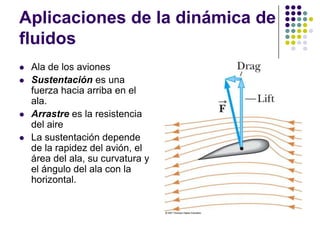 Aplicaciones de la dinámica de
fluidos
   Ala de los aviones
   Sustentación es una
    fuerza hacia arriba en el
    ala.
   Arrastre es la resistencia
    del aire
   La sustentación depende
    de la rapidez del avión, el
    área del ala, su curvatura y
    el ángulo del ala con la
    horizontal.
 