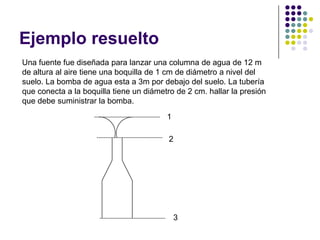 Ejemplo resuelto
Una fuente fue diseñada para lanzar una columna de agua de 12 m
de altura al aire tiene una boquilla de 1 cm de diámetro a nivel del
suelo. La bomba de agua esta a 3m por debajo del suelo. La tubería
que conecta a la boquilla tiene un diámetro de 2 cm. hallar la presión
que debe suministrar la bomba.
                                         1

                                          2




                                             3
 